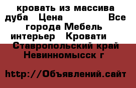 кровать из массива дуба › Цена ­ 180 000 - Все города Мебель, интерьер » Кровати   . Ставропольский край,Невинномысск г.